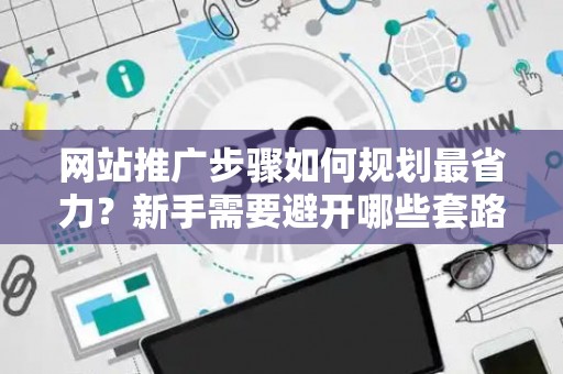 网站推广步骤如何规划最省力？新手需要避开哪些套路？